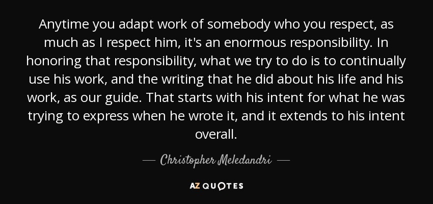 Anytime you adapt work of somebody who you respect, as much as I respect him, it's an enormous responsibility. In honoring that responsibility, what we try to do is to continually use his work, and the writing that he did about his life and his work, as our guide. That starts with his intent for what he was trying to express when he wrote it, and it extends to his intent overall. - Christopher Meledandri
