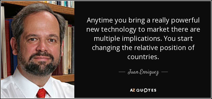 Anytime you bring a really powerful new technology to market there are multiple implications. You start changing the relative position of countries. - Juan Enriquez