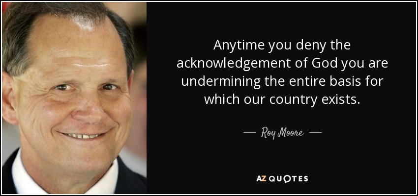 Anytime you deny the acknowledgement of God you are undermining the entire basis for which our country exists. - Roy Moore