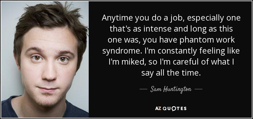 Anytime you do a job, especially one that's as intense and long as this one was, you have phantom work syndrome. I'm constantly feeling like I'm miked, so I'm careful of what I say all the time. - Sam Huntington