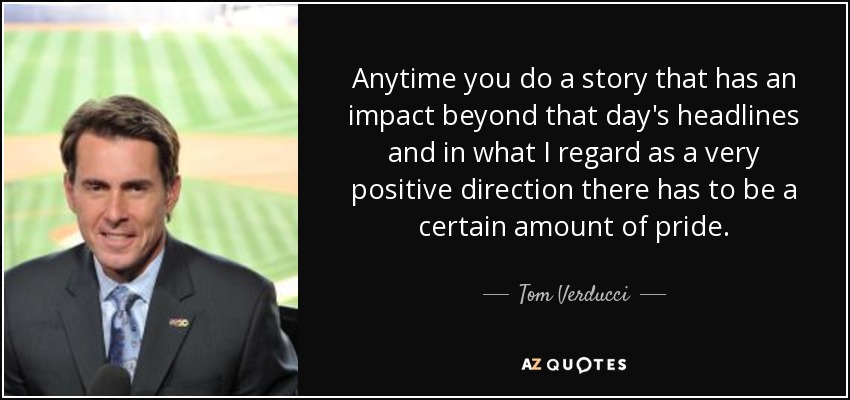 Anytime you do a story that has an impact beyond that day's headlines and in what I regard as a very positive direction there has to be a certain amount of pride. - Tom Verducci