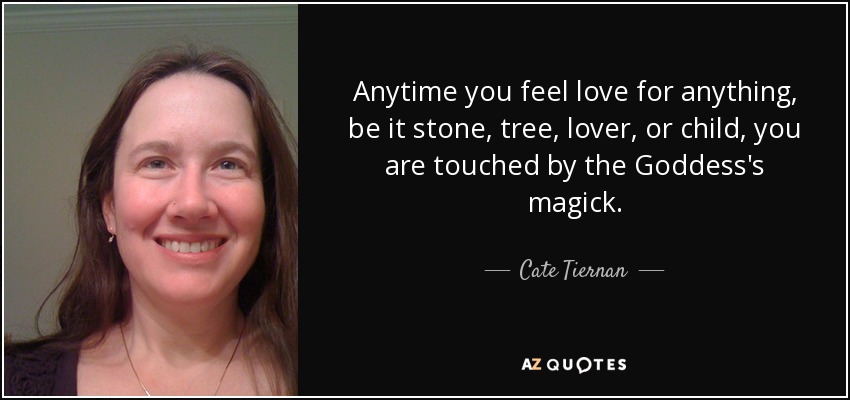 Anytime you feel love for anything, be it stone, tree, lover, or child, you are touched by the Goddess's magick. - Cate Tiernan