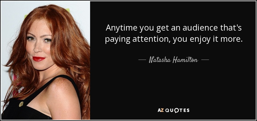 Anytime you get an audience that's paying attention, you enjoy it more. - Natasha Hamilton