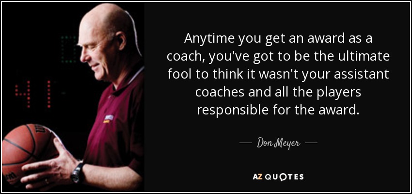 Anytime you get an award as a coach, you've got to be the ultimate fool to think it wasn't your assistant coaches and all the players responsible for the award. - Don Meyer