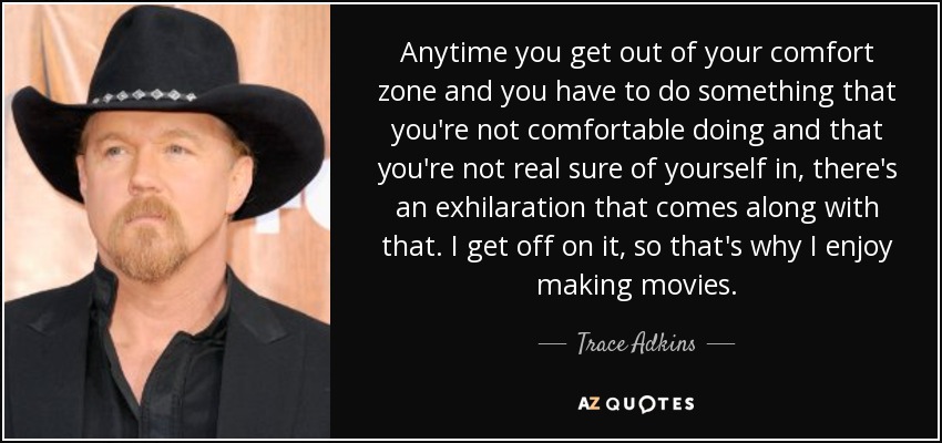 Anytime you get out of your comfort zone and you have to do something that you're not comfortable doing and that you're not real sure of yourself in, there's an exhilaration that comes along with that. I get off on it, so that's why I enjoy making movies. - Trace Adkins