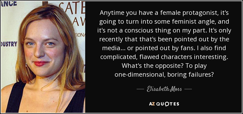 Anytime you have a female protagonist, it's going to turn into some feminist angle, and it's not a conscious thing on my part. It's only recently that that's been pointed out by the media . . . or pointed out by fans. I also find complicated, flawed characters interesting. What's the opposite? To play one-dimensional, boring failures? - Elisabeth Moss