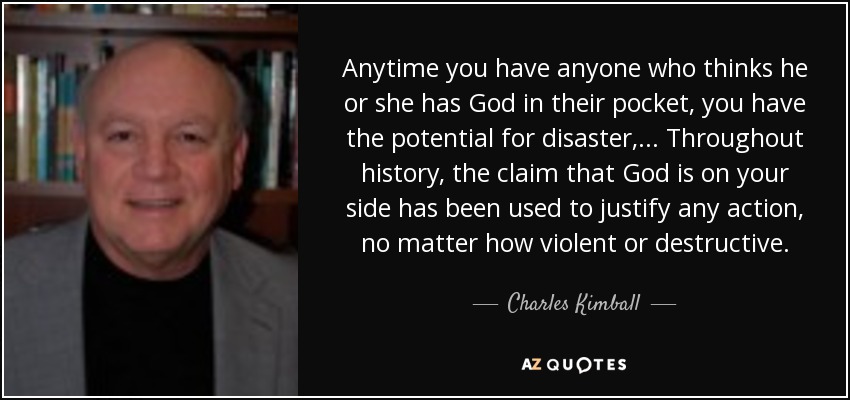 Anytime you have anyone who thinks he or she has God in their pocket, you have the potential for disaster, ... Throughout history, the claim that God is on your side has been used to justify any action, no matter how violent or destructive. - Charles Kimball