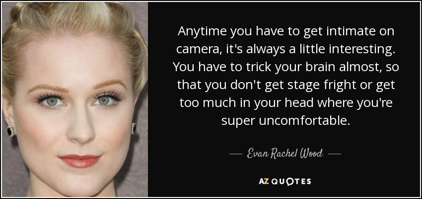 Anytime you have to get intimate on camera, it's always a little interesting. You have to trick your brain almost, so that you don't get stage fright or get too much in your head where you're super uncomfortable. - Evan Rachel Wood