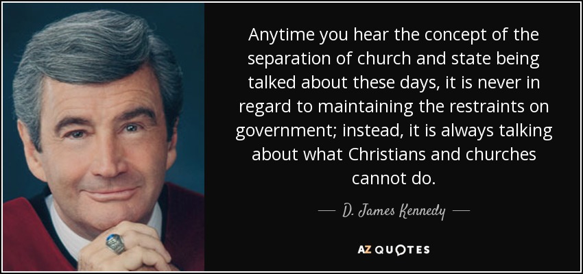 Anytime you hear the concept of the separation of church and state being talked about these days, it is never in regard to maintaining the restraints on government; instead, it is always talking about what Christians and churches cannot do. - D. James Kennedy