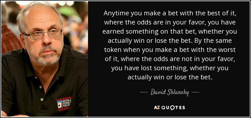 Anytime you make a bet with the best of it, where the odds are in your favor, you have earned something on that bet, whether you actually win or lose the bet. By the same token when you make a bet with the worst of it, where the odds are not in your favor, you have lost something, whether you actually win or lose the bet. - David Sklansky