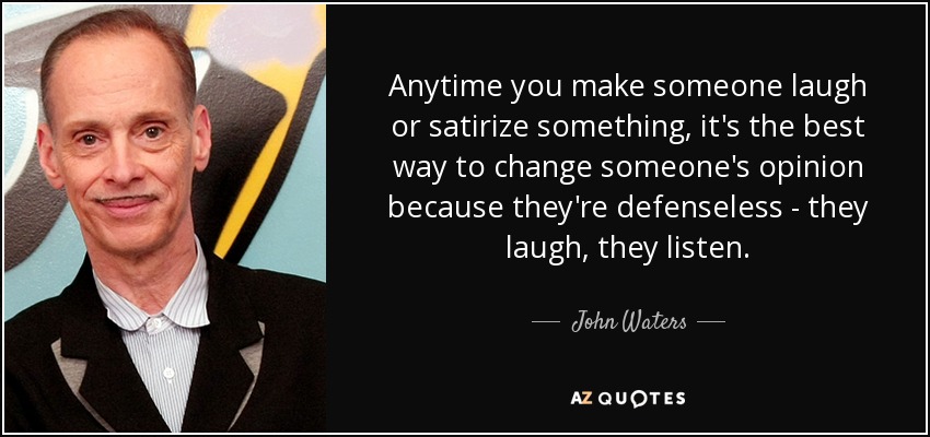 Anytime you make someone laugh or satirize something, it's the best way to change someone's opinion because they're defenseless - they laugh, they listen. - John Waters