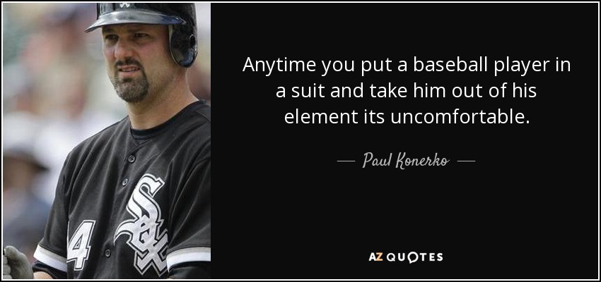 Anytime you put a baseball player in a suit and take him out of his element its uncomfortable. - Paul Konerko