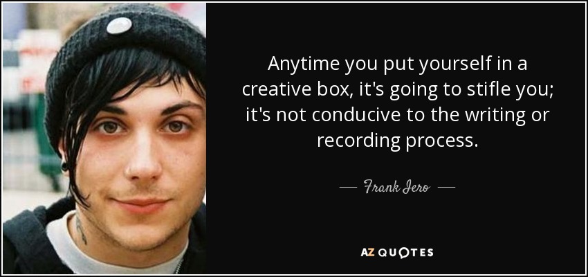 Anytime you put yourself in a creative box, it's going to stifle you; it's not conducive to the writing or recording process. - Frank Iero