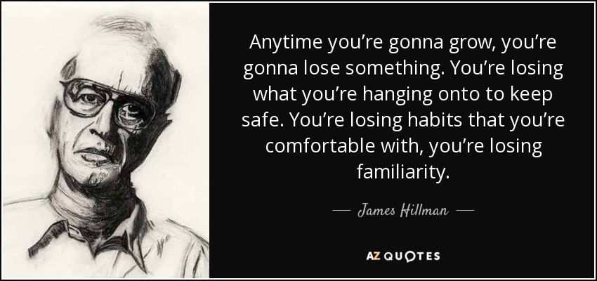 Anytime you’re gonna grow, you’re gonna lose something. You’re losing what you’re hanging onto to keep safe. You’re losing habits that you’re comfortable with, you’re losing familiarity. - James Hillman