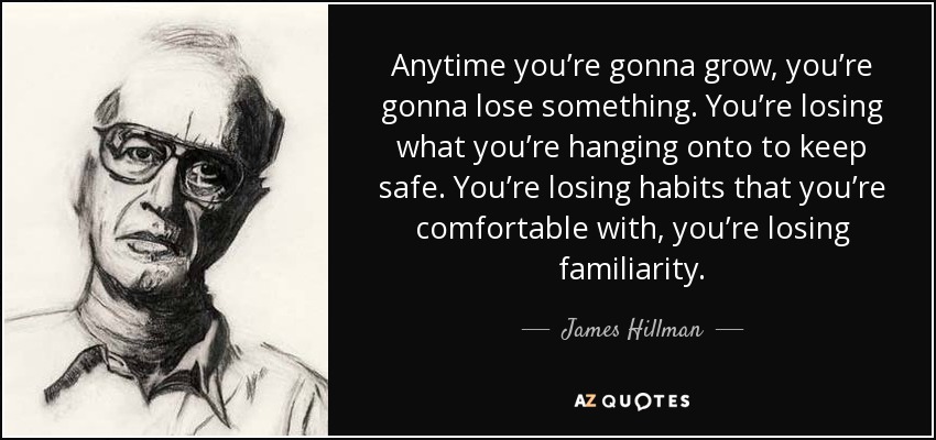 Anytime you’re gonna grow, you’re gonna lose something. You’re losing what you’re hanging onto to keep safe. You’re losing habits that you’re comfortable with, you’re losing familiarity. - James Hillman