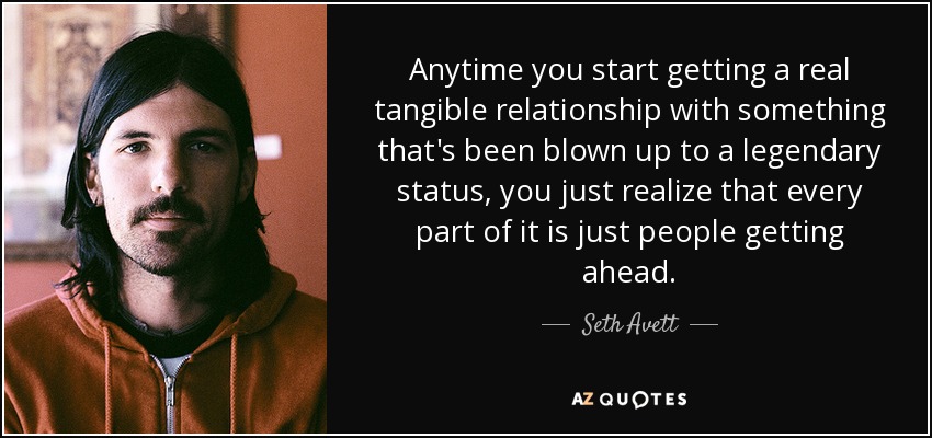 Anytime you start getting a real tangible relationship with something that's been blown up to a legendary status, you just realize that every part of it is just people getting ahead. - Seth Avett