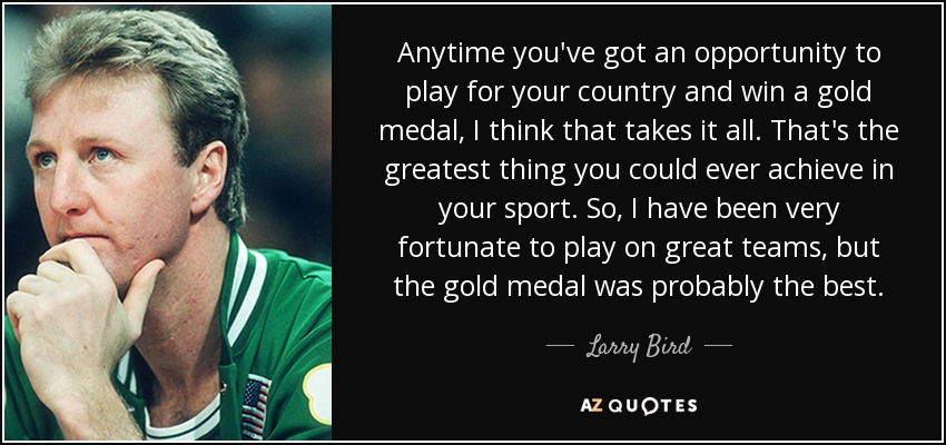 Anytime you've got an opportunity to play for your country and win a gold medal, I think that takes it all. That's the greatest thing you could ever achieve in your sport. So, I have been very fortunate to play on great teams, but the gold medal was probably the best. - Larry Bird