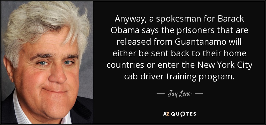 Anyway, a spokesman for Barack Obama says the prisoners that are released from Guantanamo will either be sent back to their home countries or enter the New York City cab driver training program. - Jay Leno