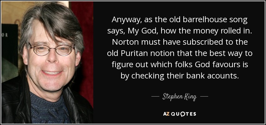 Anyway, as the old barrelhouse song says, My God, how the money rolled in. Norton must have subscribed to the old Puritan notion that the best way to figure out which folks God favours is by checking their bank acounts. - Stephen King
