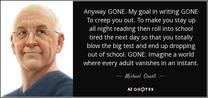 Anyway GONE. My goal in writing GONE To creep you out. To make you stay up all night reading then roll into school tired the next day so that you totally blow the big test and end up dropping out of school. GONE. Imagine a world where every adult vanishes in an instant. - Michael  Grant