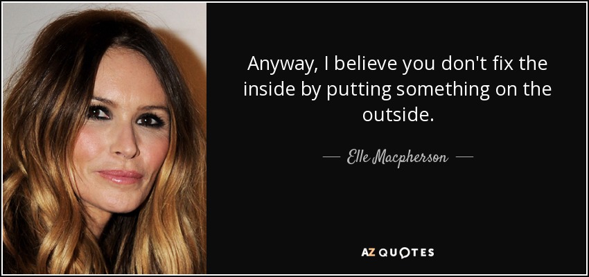 Anyway, I believe you don't fix the inside by putting something on the outside. - Elle Macpherson