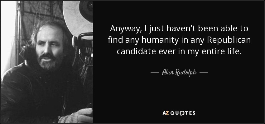 Anyway, I just haven't been able to find any humanity in any Republican candidate ever in my entire life. - Alan Rudolph