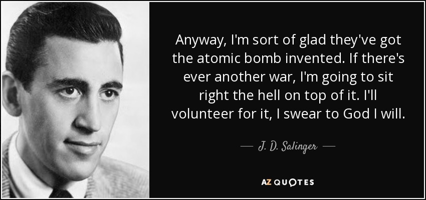Anyway, I'm sort of glad they've got the atomic bomb invented. If there's ever another war, I'm going to sit right the hell on top of it. I'll volunteer for it, I swear to God I will. - J. D. Salinger