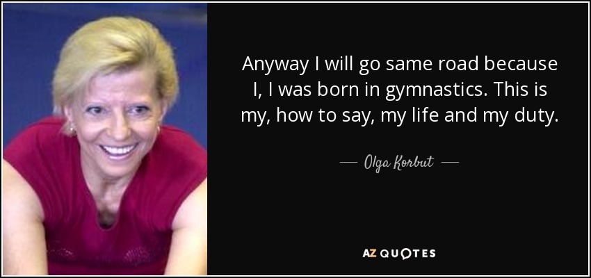 Anyway I will go same road because I, I was born in gymnastics. This is my, how to say, my life and my duty. - Olga Korbut