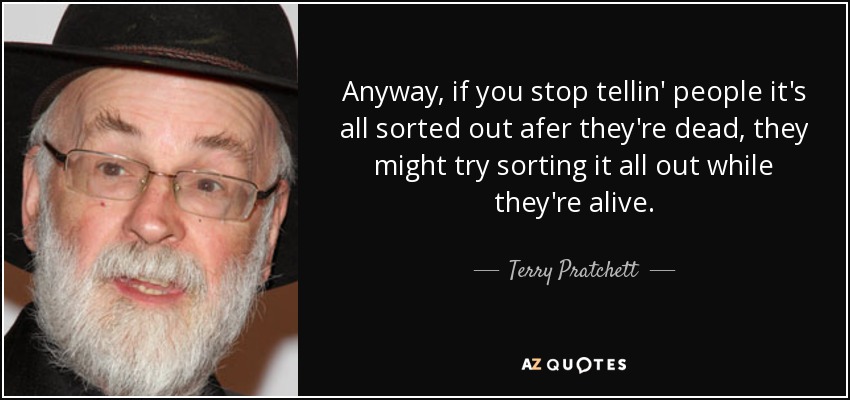 Anyway, if you stop tellin' people it's all sorted out afer they're dead, they might try sorting it all out while they're alive. - Terry Pratchett