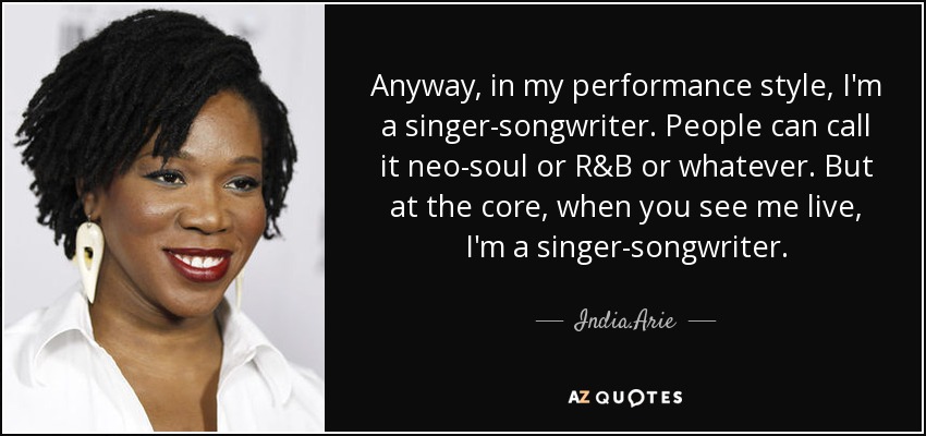 Anyway, in my performance style, I'm a singer-songwriter. People can call it neo-soul or R&B or whatever. But at the core, when you see me live, I'm a singer-songwriter. - India.Arie