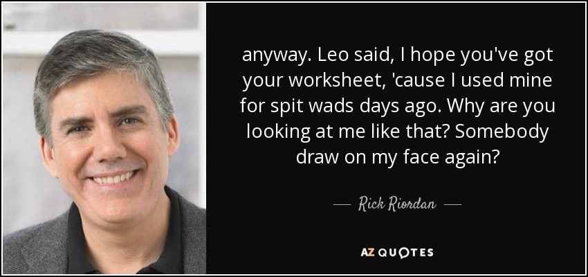 anyway. Leo said, I hope you've got your worksheet, 'cause I used mine for spit wads days ago. Why are you looking at me like that? Somebody draw on my face again? - Rick Riordan
