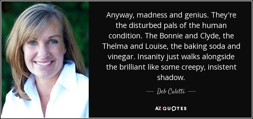 Anyway, madness and genius. They're the disturbed pals of the human condition. The Bonnie and Clyde, the Thelma and Louise, the baking soda and vinegar. Insanity just walks alongside the brilliant like some creepy, insistent shadow. - Deb Caletti