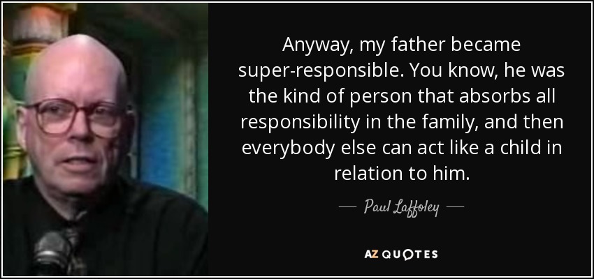 Anyway, my father became super-responsible. You know, he was the kind of person that absorbs all responsibility in the family, and then everybody else can act like a child in relation to him. - Paul Laffoley