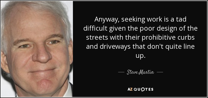 Anyway, seeking work is a tad difficult given the poor design of the streets with their prohibitive curbs and driveways that don't quite line up. - Steve Martin