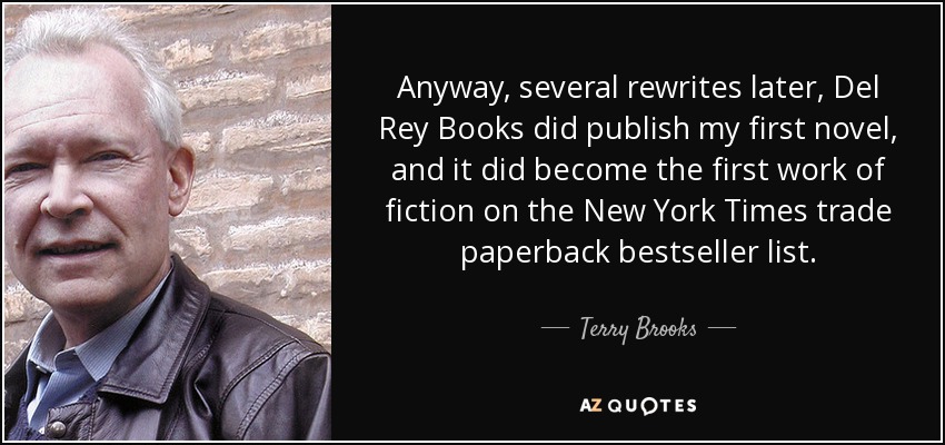 Anyway, several rewrites later, Del Rey Books did publish my first novel, and it did become the first work of fiction on the New York Times trade paperback bestseller list. - Terry Brooks