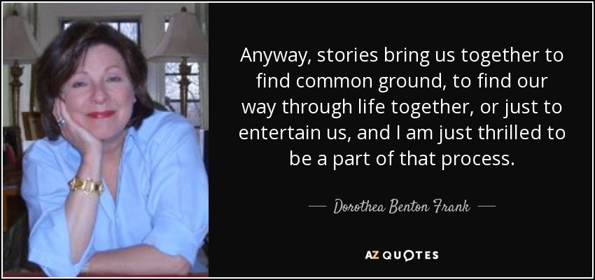 Anyway, stories bring us together to find common ground, to find our way through life together, or just to entertain us, and I am just thrilled to be a part of that process. - Dorothea Benton Frank