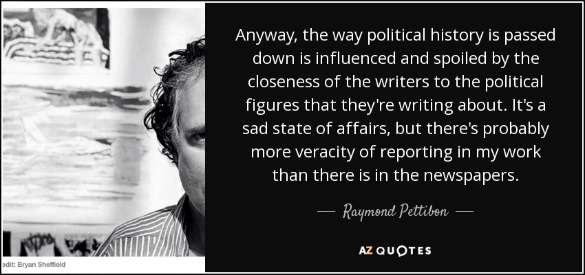 Anyway, the way political history is passed down is influenced and spoiled by the closeness of the writers to the political figures that they're writing about. It's a sad state of affairs, but there's probably more veracity of reporting in my work than there is in the newspapers. - Raymond Pettibon