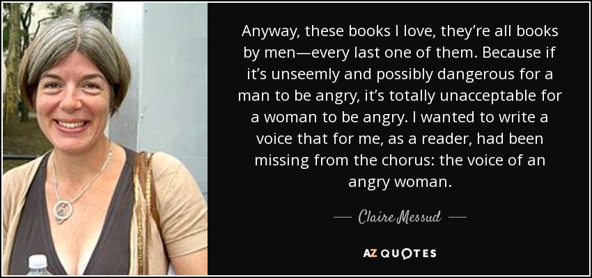 Anyway, these books I love, they’re all books by men—every last one of them. Because if it’s unseemly and possibly dangerous for a man to be angry, it’s totally unacceptable for a woman to be angry. I wanted to write a voice that for me, as a reader, had been missing from the chorus: the voice of an angry woman. - Claire Messud