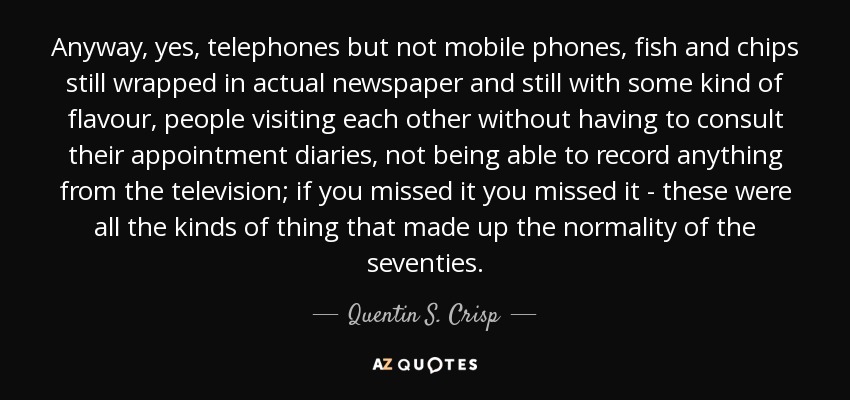 Anyway, yes, telephones but not mobile phones, fish and chips still wrapped in actual newspaper and still with some kind of flavour, people visiting each other without having to consult their appointment diaries, not being able to record anything from the television; if you missed it you missed it - these were all the kinds of thing that made up the normality of the seventies. - Quentin S. Crisp