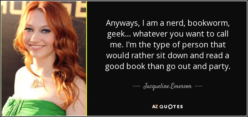Anyways, I am a nerd, bookworm, geek... whatever you want to call me. I'm the type of person that would rather sit down and read a good book than go out and party. - Jacqueline Emerson