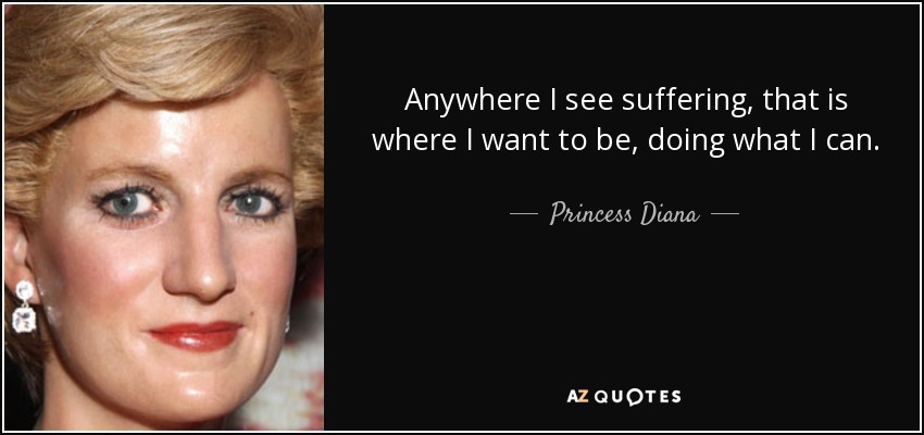 Anywhere I see suffering, that is where I want to be, doing what I can. - Princess Diana