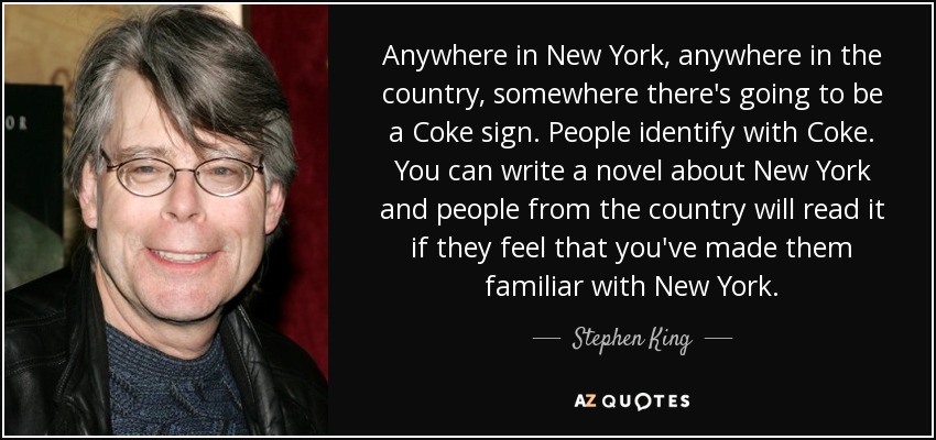 Anywhere in New York, anywhere in the country, somewhere there's going to be a Coke sign. People identify with Coke. You can write a novel about New York and people from the country will read it if they feel that you've made them familiar with New York. - Stephen King