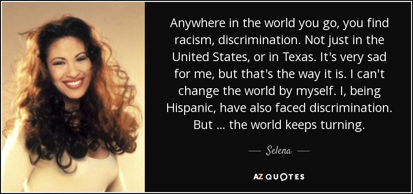 Anywhere in the world you go, you find racism, discrimination. Not just in the United States, or in Texas. It's very sad for me, but that's the way it is. I can't change the world by myself. I, being Hispanic, have also faced discrimination. But … the world keeps turning. - Selena