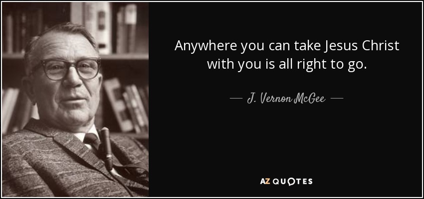 Anywhere you can take Jesus Christ with you is all right to go. - J. Vernon McGee