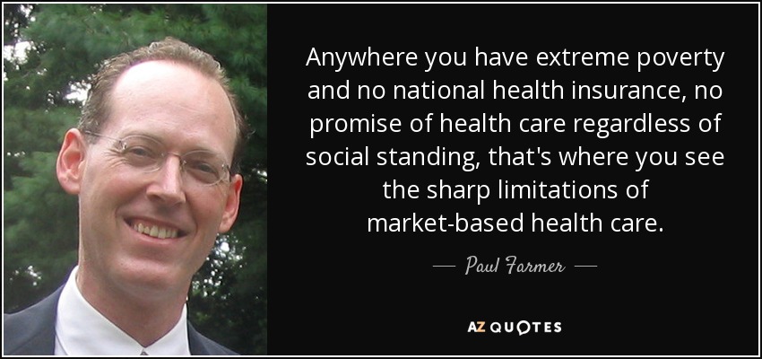 Anywhere you have extreme poverty and no national health insurance, no promise of health care regardless of social standing, that's where you see the sharp limitations of market-based health care. - Paul Farmer