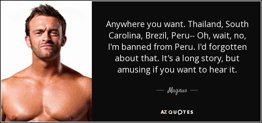 Anywhere you want. Thailand, South Carolina, Brezil, Peru-- Oh, wait, no, I'm banned from Peru. I'd forgotten about that. It's a long story, but amusing if you want to hear it. - Magnus