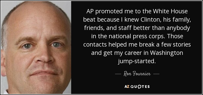 AP promoted me to the White House beat because I knew Clinton, his family, friends, and staff better than anybody in the national press corps. Those contacts helped me break a few stories and get my career in Washington jump-started. - Ron Fournier