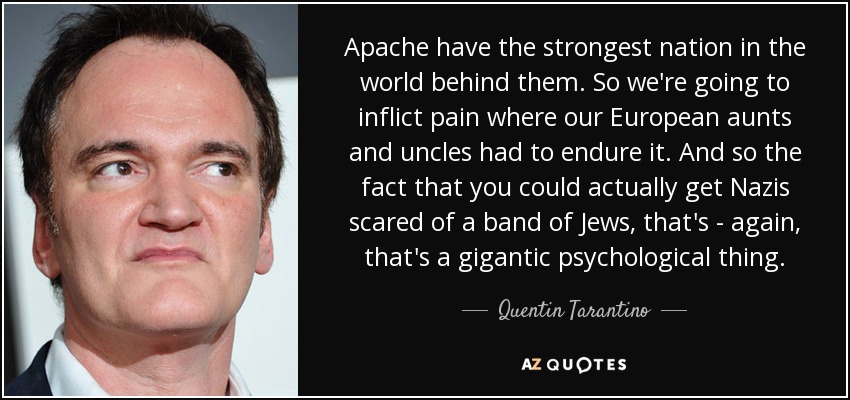 Apache have the strongest nation in the world behind them. So we're going to inflict pain where our European aunts and uncles had to endure it. And so the fact that you could actually get Nazis scared of a band of Jews, that's - again, that's a gigantic psychological thing. - Quentin Tarantino