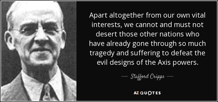 Apart altogether from our own vital interests, we cannot and must not desert those other nations who have already gone through so much tragedy and suffering to defeat the evil designs of the Axis powers. - Stafford Cripps