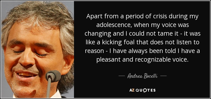 Apart from a period of crisis during my adolescence, when my voice was changing and I could not tame it - it was like a kicking foal that does not listen to reason - I have always been told I have a pleasant and recognizable voice. - Andrea Bocelli